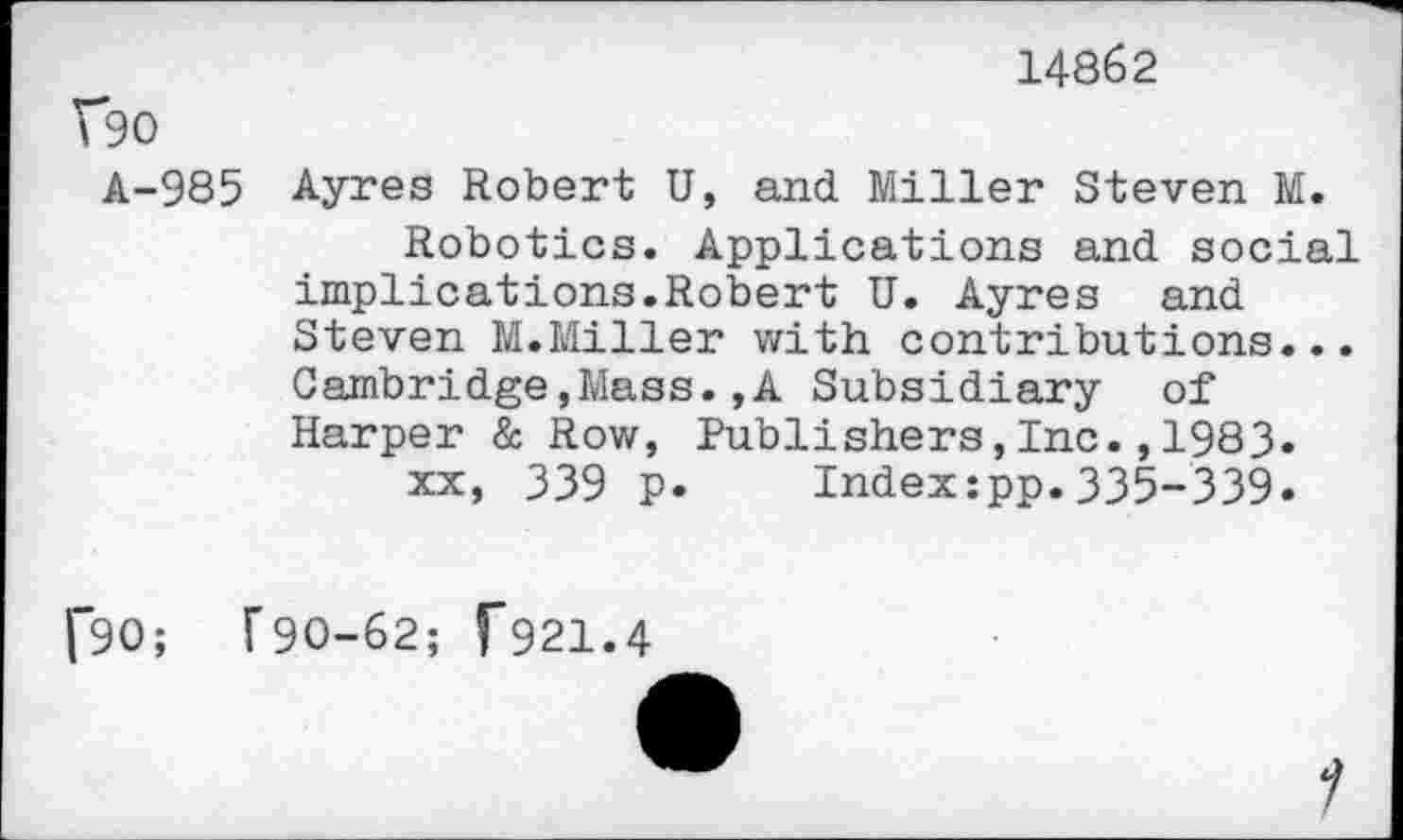 ﻿14862
V*90
A-985 Ayres Robert U, and Miller Steven M.
Robotics. Applications and social implications.Robert U. Ayres and Steven M.Miller with contributions... Cambridge,Mass.,A Subsidiary of Harper & Row, Publishers,Inc.,1983.
xx, 339 p. Index:pp.335-339.
f90;
[90-62; f921.4
